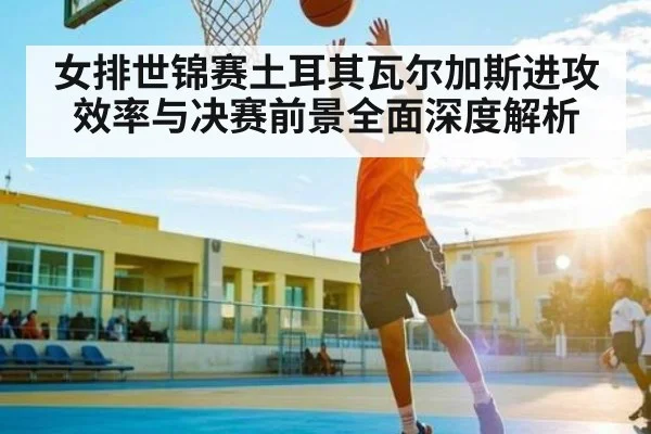 女排世锦赛土耳其瓦尔加斯进攻效率与决赛前景全面深度解析
