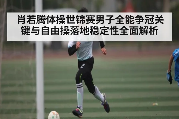 肖若腾体操世锦赛男子全能争冠关键与自由操落地稳定性全面解析